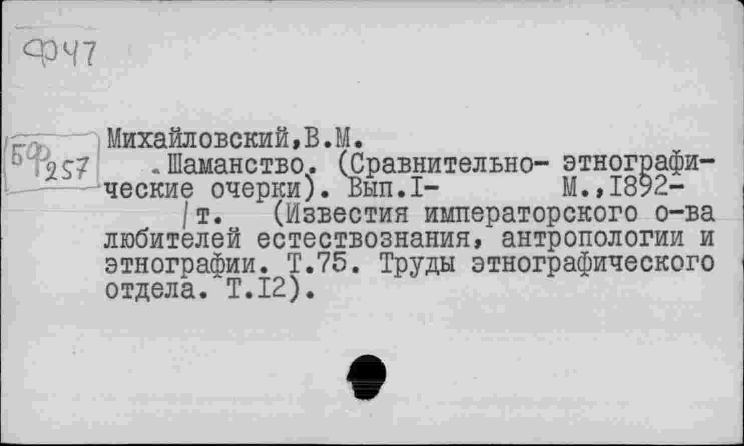 ﻿ЯЭЧ7
/р,	Михайловский,В.М.
0 -Шаманство. (Сравнительно- этнографические очерки). Вып.1- М.,1892-
/т. (Известия императорского о-ва любителей естествознания, антропологии и этнографии. Т.75. Труды этнографического отдела. T.I2).